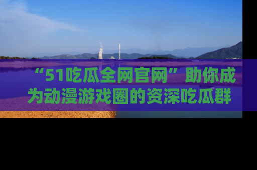 “51吃瓜全网官网”助你成为动漫游戏圈的资深吃瓜群众!
