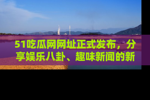 51吃瓜网网址正式发布,分享娱乐八卦、趣味新闻的新平台