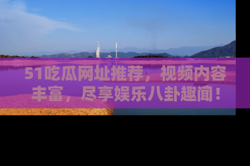 51吃瓜网址推荐,视频内容丰富,尽享娱乐八卦趣闻!