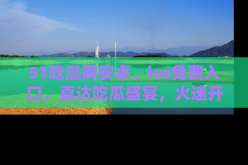 51吃瓜网安卓、ios免费入口,直达吃瓜盛宴,火速开启线上体验!