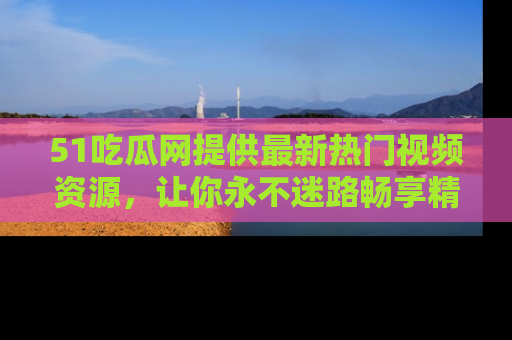 51吃瓜网提供最新热门视频资源,让你永不迷路畅享精彩!