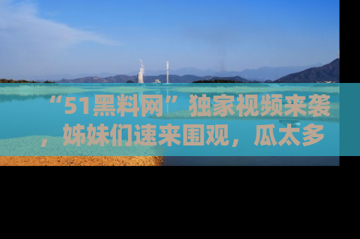 “51黑料网”独家视频来袭，姊妹们速来围观，瓜太多简直停不下来！