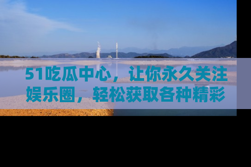 51吃瓜中心,让你永久关注娱乐圈,轻松获取各种精彩的吃瓜信息!
