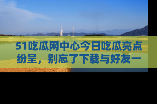 51吃瓜网中心今日吃瓜亮点纷呈,别忘了下载与好友一同分享!
