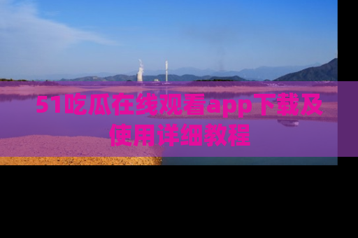 51吃瓜在线观看app下载及使用详细教程