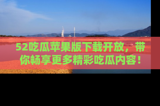 52吃瓜苹果版下载开放,带你畅享更多精彩吃瓜内容!
