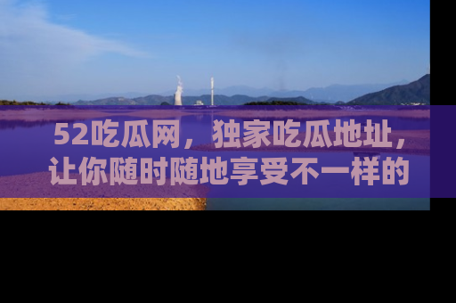 52吃瓜网，独家吃瓜地址，让你随时随地享受不一样的观看体验！