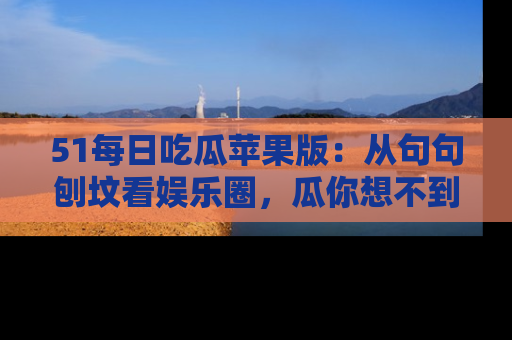 51每日吃瓜苹果版：从句句刨坟看娱乐圈，瓜你想不到的精彩纷呈！