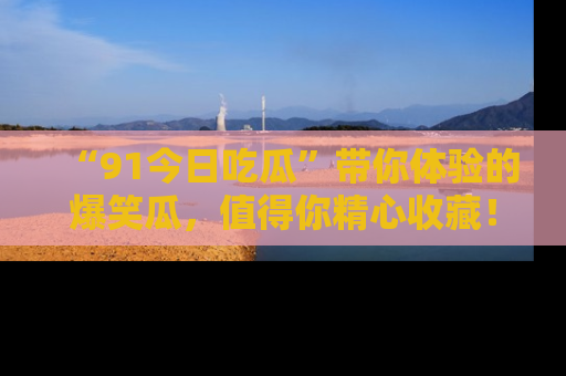 “91今日吃瓜”带你体验的爆笑瓜,值得你精心收藏!