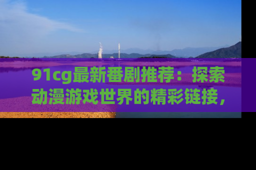 91cg最新番剧推荐：探索动漫游戏世界的精彩链接，尽在此处！