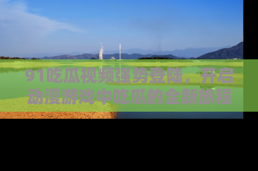 91吃瓜视频强势登陆,开启动漫游戏中吃瓜的全新旅程!