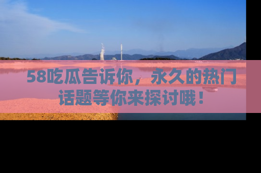 58吃瓜告诉你，永久的热门话题等你来探讨哦！