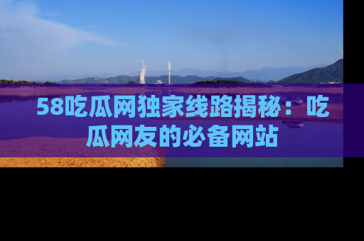 58吃瓜网独家线路揭秘：吃瓜网友的必备网站
