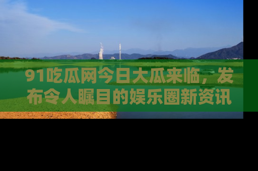 91吃瓜网今日大瓜来临,发布令人瞩目的娱乐圈新资讯!