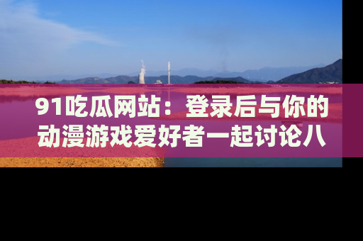 91吃瓜网站：登录后与你的动漫游戏爱好者一起讨论八卦！