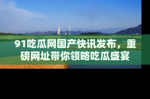 91吃瓜网国产快讯发布，重磅网址带你领略吃瓜盛宴