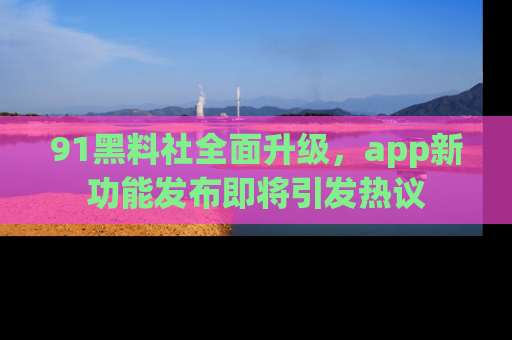 91黑料社全面升级,app新功能发布即将引发热议