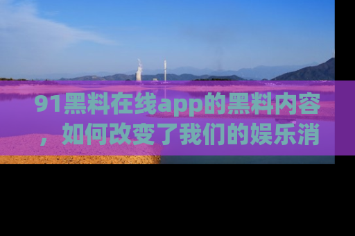 91黑料在线app的黑料内容,如何改变了我们的娱乐消费习惯?