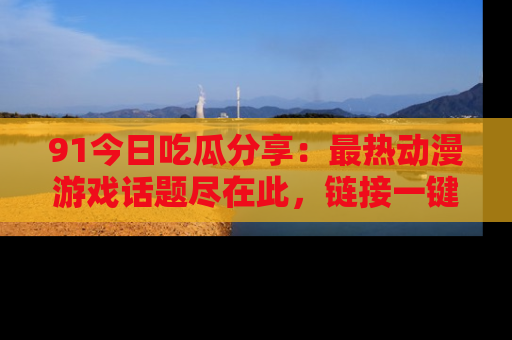 91今日吃瓜分享:最热动漫游戏话题尽在此,链接一键畅游!