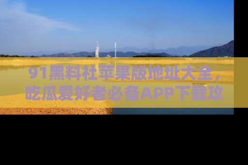 91黑料社苹果版地址大全,吃瓜爱好者必备APP下载攻略