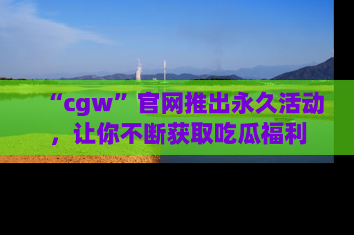 “cgw”官网推出永久活动,让你不断获取吃瓜福利