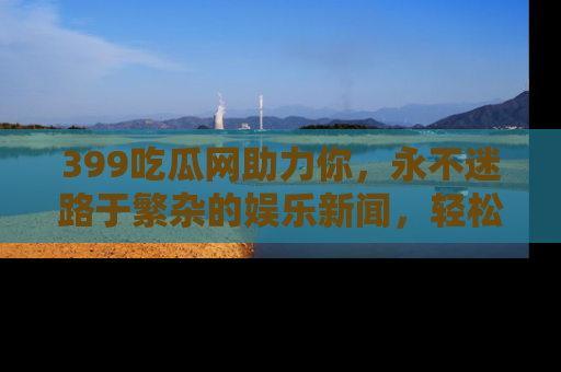 399吃瓜网助力你,永不迷路于繁杂的娱乐新闻,轻松追踪热点!
