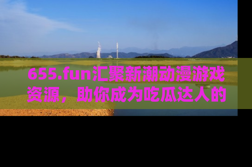655.fun汇聚新潮动漫游戏资源,助你成为吃瓜达人的必备平台!