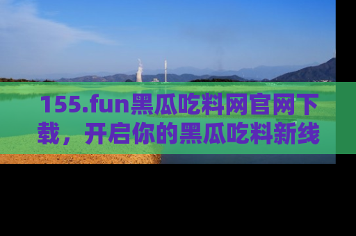 155.fun黑瓜吃料网官网下载,开启你的黑瓜吃料新线路,轻松找到入口!