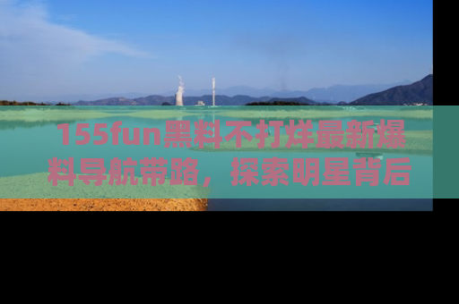 155fun黑料不打烊最新爆料导航带路,探索明星背后的秘密