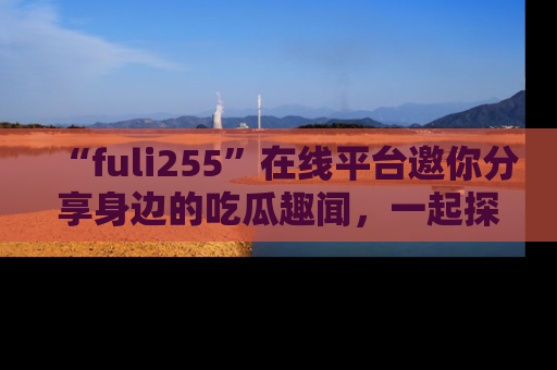 “fuli255”在线平台邀你分享身边的吃瓜趣闻,一起探索生活的小秘密!