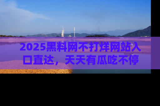 2025黑料网不打烊网站入口直达,天天有瓜吃不停