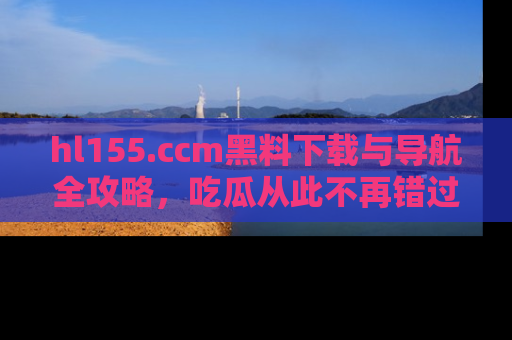 hl155.ccm黑料下载与导航全攻略,吃瓜从此不再错过任何热点
