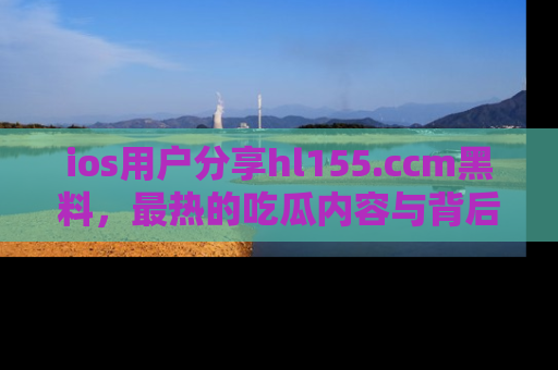ios用户分享hl155.ccm黑料,最热的吃瓜内容与背后的真实事件!