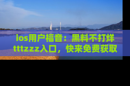 ios用户福音:黑料不打烊tttzzz入口,快来免费获取最新娱乐黑料!