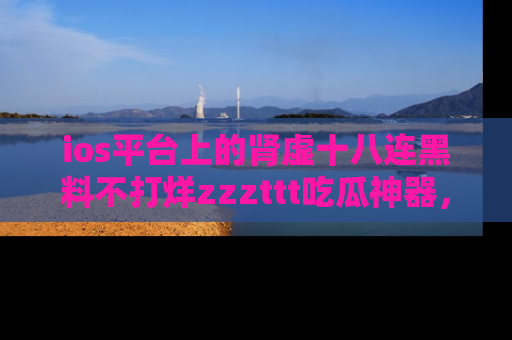 ios平台上的肾虚十八连黑料不打烊zzzttt吃瓜神器,你绝对不能错过