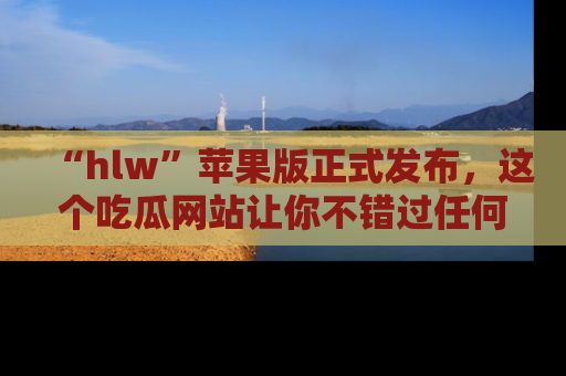 “hlw”苹果版正式发布,这个吃瓜网站让你不错过任何热议话题!
