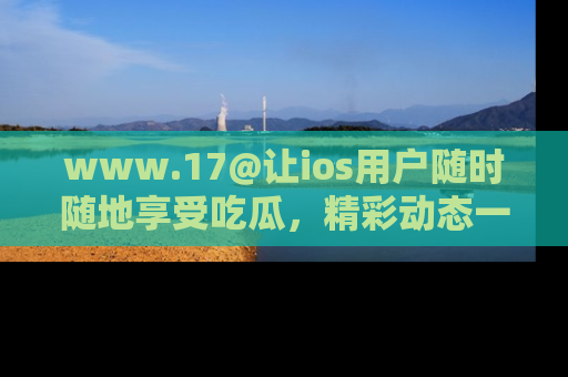 www.17@让ios用户随时随地享受吃瓜,精彩动态一手掌握