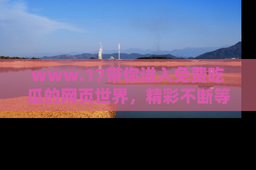 www.17带你进入免费吃瓜的网页世界,精彩不断等着你!