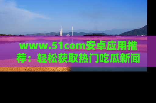 www.51com安卓应用推荐:轻松获取热门吃瓜新闻的秘诀