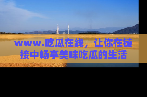 www.吃瓜在线,让你在链接中畅享美味吃瓜的生活