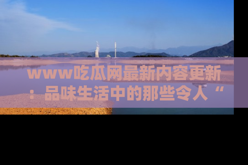 www吃瓜网最新内容更新：品味生活中的那些令人“吃瓜”的故事