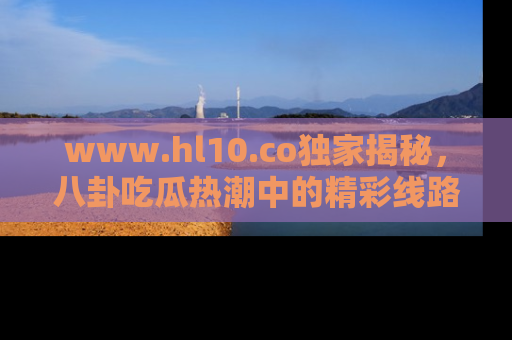 www.hl10.co独家揭秘,八卦吃瓜热潮中的精彩线路推荐