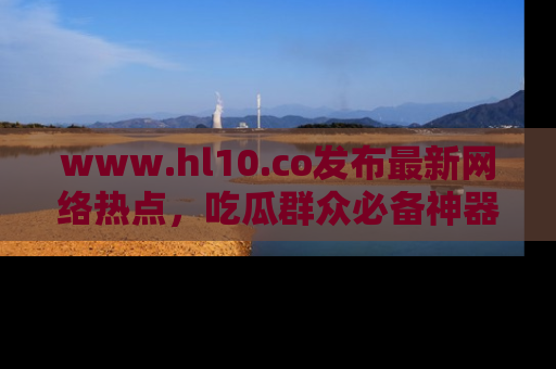 www.hl10.co发布最新网络热点,吃瓜群众必备神器