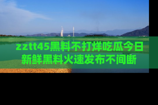 zztt45黑料不打烊吃瓜今日新鲜黑料火速发布不间断