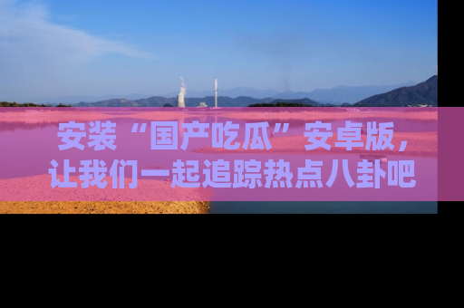 安装“国产吃瓜”安卓版，让我们一起追踪热点八卦吧～
