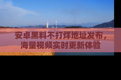 安卓黑料不打烊地址发布,海量视频实时更新体验