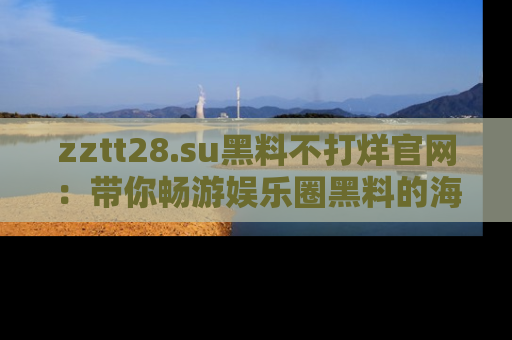 zztt28.su黑料不打烊官网：带你畅游娱乐圈黑料的海洋，掌握每一条最新消息