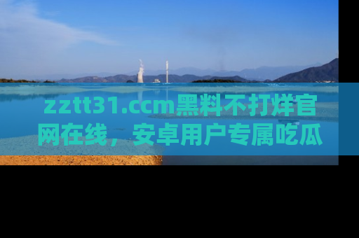 zztt31.ccm黑料不打烊官网在线，安卓用户专属吃瓜神器大揭秘
