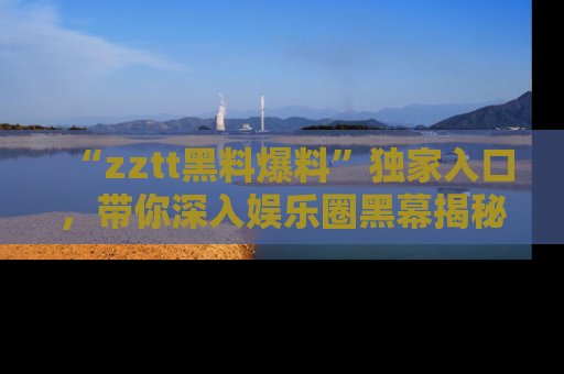 “zztt黑料爆料”独家入口,带你深入娱乐圈黑幕揭秘