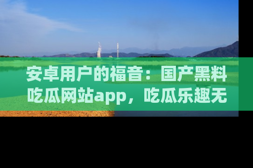 安卓用户的福音:国产黑料吃瓜网站app,吃瓜乐趣无穷尽!